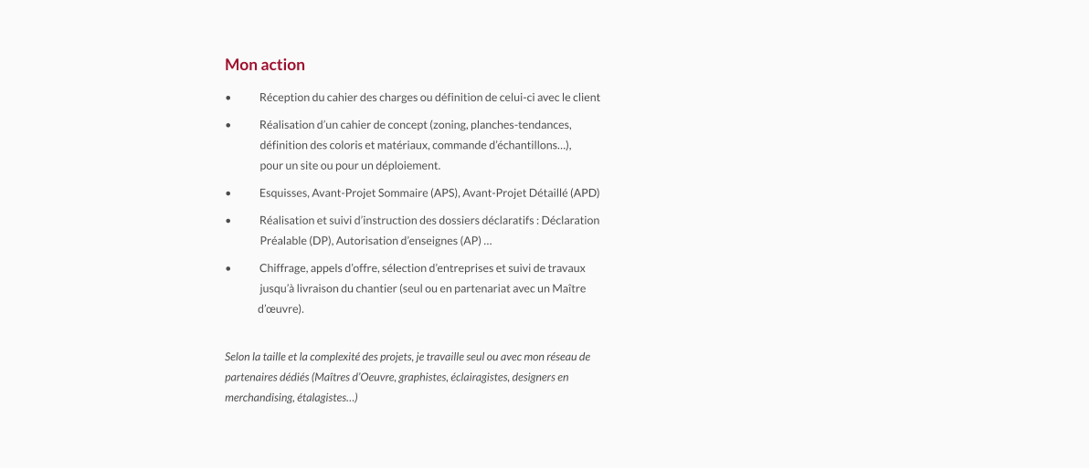 Mon action •	Réception du cahier des charges ou définition de celui-ci avec le client •	Réalisation d’un cahier de concept (zoning, planches-tendances,                définition des coloris et matériaux, commande d’échantillons…),                pour un site ou pour un déploiement. •	Esquisses, Avant-Projet Sommaire (APS), Avant-Projet Détaillé (APD) •	Réalisation et suivi d’instruction des dossiers déclaratifs : Déclaration                Préalable (DP), Autorisation d’enseignes (AP) … •	Chiffrage, appels d’offre, sélection d’entreprises et suivi de travaux                jusqu’à livraison du chantier (seul ou en partenariat avec un Maître               d’œuvre). Selon la taille et la complexité des projets, je travaille seul ou avec mon réseau departenaires dédiés (Maîtres d’Oeuvre, graphistes, éclairagistes, designers enmerchandising, étalagistes…) 